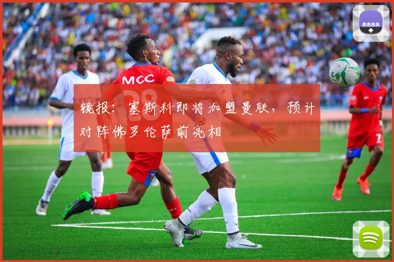 镜报：塞斯科即将加盟曼联，预计对阵佛罗伦萨前亮相