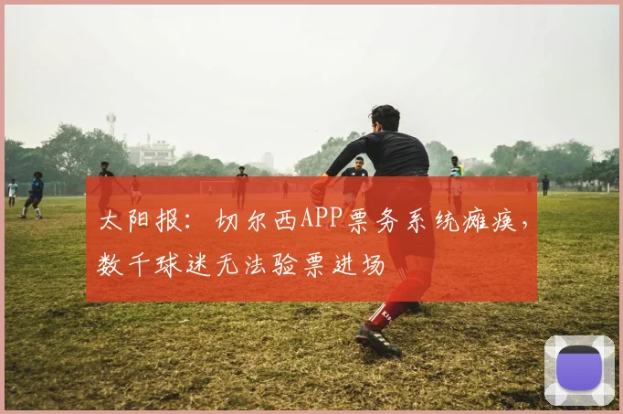 太阳报：切尔西APP票务系统瘫痪，数千球迷无法验票进场