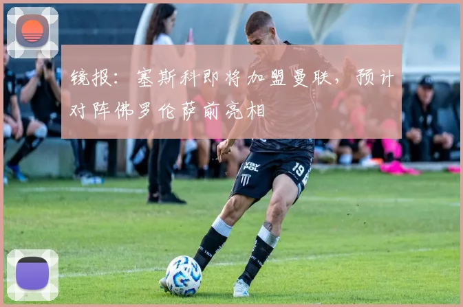 镜报：塞斯科即将加盟曼联，预计对阵佛罗伦萨前亮相